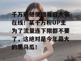 千万别随便搜每日大赛在线！某千万粉UP主为了流量连下限都不要了，这绝对是今年最大的黑马瓜！