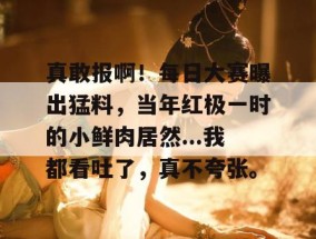 真敢报啊！每日大赛曝出猛料，当年红极一时的小鲜肉居然...我都看吐了，真不夸张。