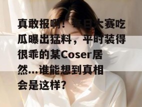 真敢报啊！每日大赛吃瓜曝出猛料，平时装得很乖的某Coser居然...谁能想到真相会是这样？
