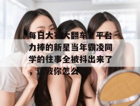 每日大赛大翻车！平台力捧的新星当年霸凌同学的往事全被抖出来了，这波你怎么看？
