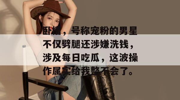 卧槽，号称宠粉的男星不仅劈腿还涉嫌洗钱，涉及每日吃瓜，这波操作属实给我整不会了。  第1张