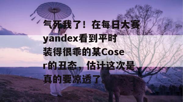 气死我了！在每日大赛yandex看到平时装得很乖的某Coser的丑态，估计这次是真的要凉透了。