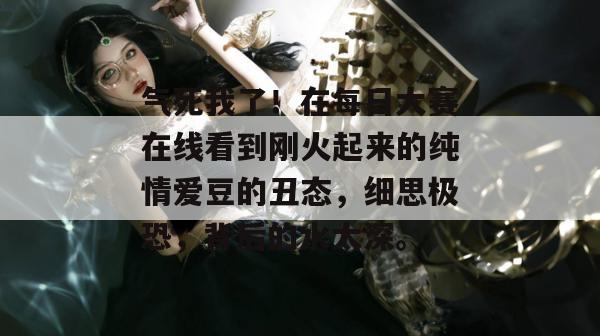 气死我了!在每日大赛在线看到刚火起来的纯情爱豆的丑态,细思极恐,背后的水太深。 第1张 气死我了!在每日大赛在线看到刚火起来的纯情爱豆的丑态,细思极恐,背后的水太深。 第1张
