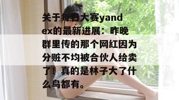 关于每日大赛yandex的最新进展:昨晚群里传的那个网红因为分赃不均被合伙人给卖了!真的是林子大了什么鸟都有。 第1张 关于每日大赛yandex的最新进展:昨晚群里传的那个网红因为分赃不均被合伙人给卖了!真的是林子大了什么鸟都有。 第1张