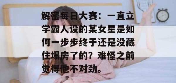 解密每日大赛:一直立学霸人设的某女星是如何一步步终于还是没藏住塌房了的?难怪之前觉得他不对劲。 第1张 解密每日大赛:一直立学霸人设的某女星是如何一步步终于还是没藏住塌房了的?难怪之前觉得他不对劲。 第1张