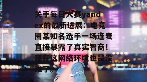 关于每日大赛yandex的最新进展:电竞圈某知名选手一场连麦直接暴露了真实智商!现在这网络环境也是没谁了。 第1张 关于每日大赛yandex的最新进展:电竞圈某知名选手一场连麦直接暴露了真实智商!现在这网络环境也是没谁了。 第1张