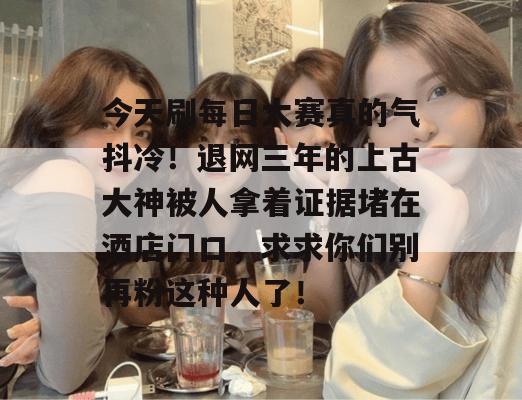 今天刷每日大赛真的气抖冷!退网三年的上古大神被人拿着证据堵在酒店门口,求求你们别再粉这种人了! 第1张 今天刷每日大赛真的气抖冷!退网三年的上古大神被人拿着证据堵在酒店门口,求求你们别再粉这种人了! 第1张