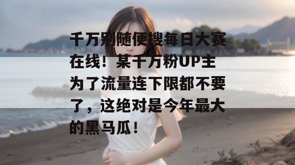 千万别随便搜每日大赛在线！某千万粉UP主为了流量连下限都不要了，这绝对是今年最大的黑马瓜！  第1张