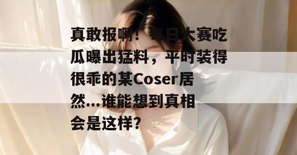 真敢报啊!每日大赛吃瓜曝出猛料,平时装得很乖的某Coser居然...谁能想到真相会是这样? 第1张 真敢报啊!每日大赛吃瓜曝出猛料,平时装得很乖的某Coser居然...谁能想到真相会是这样? 第1张