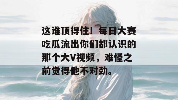 这谁顶得住!每日大赛吃瓜流出你们都认识的那个大V视频,难怪之前觉得他不对劲。 第1张 这谁顶得住!每日大赛吃瓜流出你们都认识的那个大V视频,难怪之前觉得他不对劲。 第1张