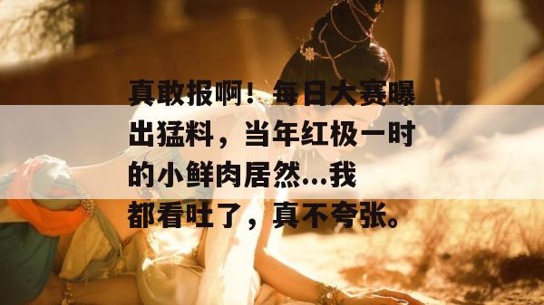 真敢报啊！每日大赛曝出猛料，当年红极一时的小鲜肉居然...我都看吐了，真不夸张。  第1张